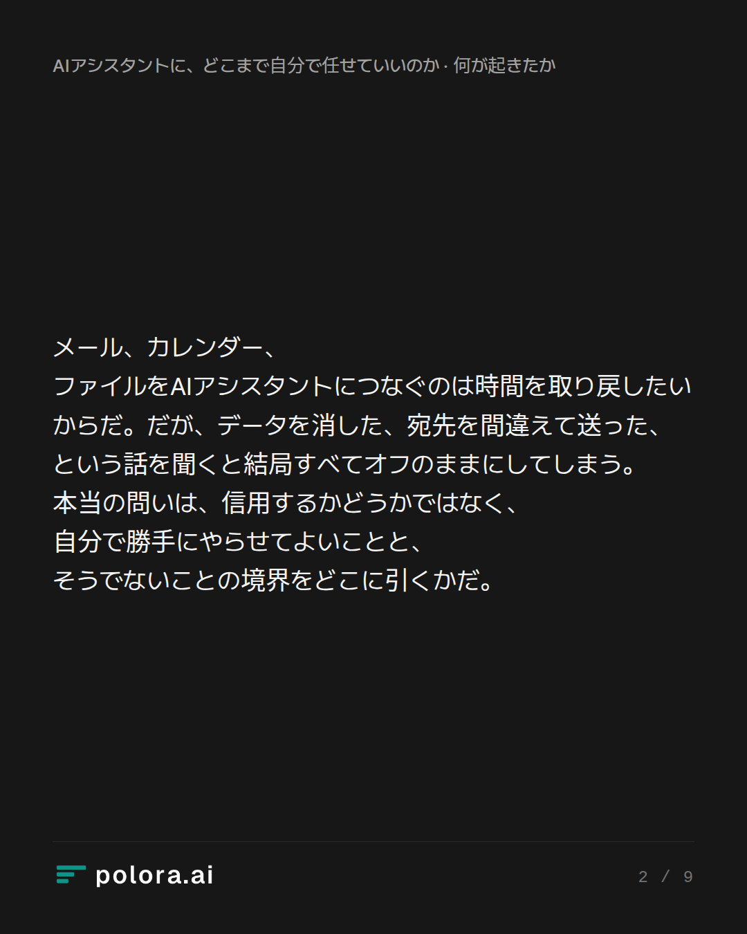 メール、カレンダー、ファイルをAIアシスタントにつなぐのは時間を取り戻したいからだ。だが、データを消した、宛先を間違えて送った、という話を聞くと結局すべてオフのままにしてしまう。本当の問いは、信用するかどうかではなく、自分で勝手にやらせてよいことと、そうでないことの境界をどこに引くかだ。