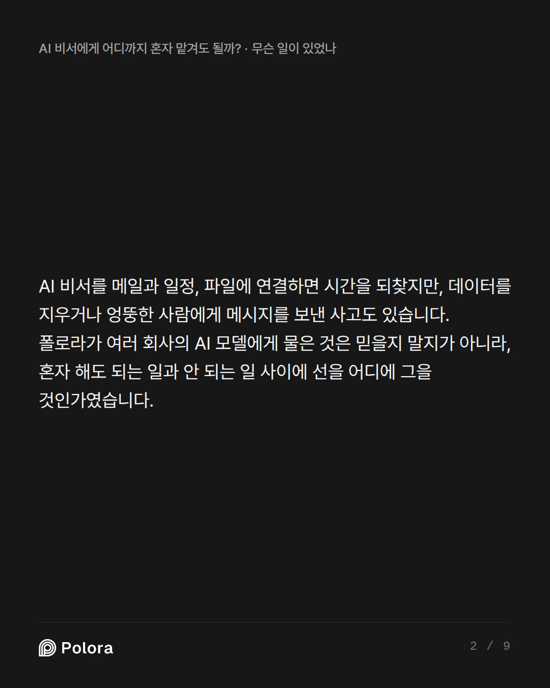 AI 비서를 메일과 일정, 파일에 연결하면 시간을 되찾지만, 데이터를 지우거나 엉뚱한 사람에게 메시지를 보낸 사고도 있습니다. 폴로라가 여러 회사의 AI 모델에게 물은 것은 믿을지 말지가 아니라, 혼자 해도 되는 일과 안 되는 일 사이에 선을 어디에 그을 것인가였습니다.