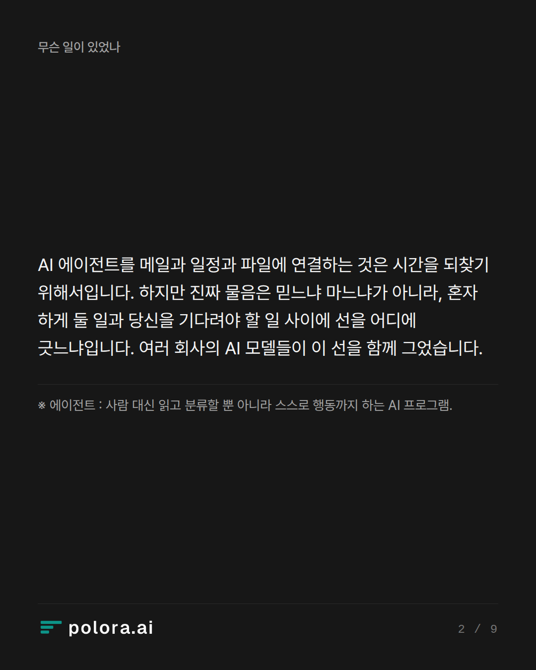 AI 에이전트를 메일과 일정과 파일에 연결하는 것은 시간을 되찾기 위해서입니다. 하지만 진짜 물음은 믿느냐 마느냐가 아니라, 혼자 하게 둘 일과 당신을 기다려야 할 일 사이에 선을 어디에 긋느냐입니다. 여러 회사의 AI 모델들이 이 선을 함께 그었습니다. · ※ 에이전트 : 사람 대신 읽고 분류할 뿐 아니라 스스로 행동까지 하는 AI 프로그램.