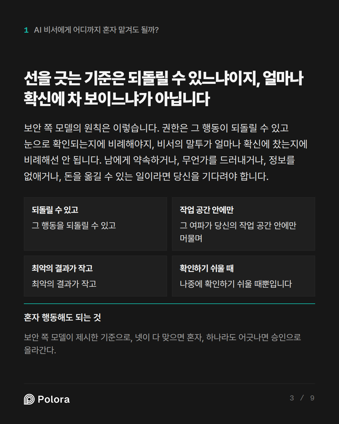 선을 긋는 기준은 되돌릴 수 있느냐이지, 얼마나 확신에 차 보이느냐가 아닙니다 · 되돌릴 수 있고 작업 공간 안에만 최악의 결과가 작고 확인하기 쉬울 때 그 행동을 되돌릴 수 있고 그 여파가 당신의 작업 공간 안에만 머물며 최악의 결과가 작고 나중에 확인하기 쉬울 때뿐입니다 혼자 행동해도 되는 것 보안 쪽 모델이 제시한 기준으로, 넷이 다 맞으면 혼자, 하나라도 어긋나면 승인으로 올라간다.