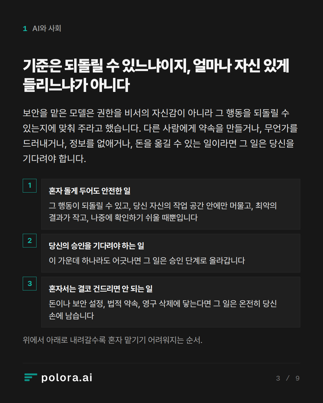 기준은 되돌릴 수 있느냐이지, 얼마나 자신 있게 들리느냐가 아니다 · 혼자 돌게 두어도 안전한 일 당신의 승인을 기다려야 하는 일 혼자서는 결코 건드리면 안 되는 일 그 행동이 되돌릴 수 있고, 당신 자신의 작업 공간 안에만 머물고, 최악의 결과가 작고, 나중에 확인하기 쉬울 때뿐입니다 이 가운데 하나라도 어긋나면 그 일은 승인 단계로 올라갑니다 돈이나 보안 설정, 법적 약속, 영구 삭제에 닿는다면 그 일은 온전히 당신 손에 남습니다 위에서 아래로 내려갈수록 혼자 맡기기 어려워지는 순서.