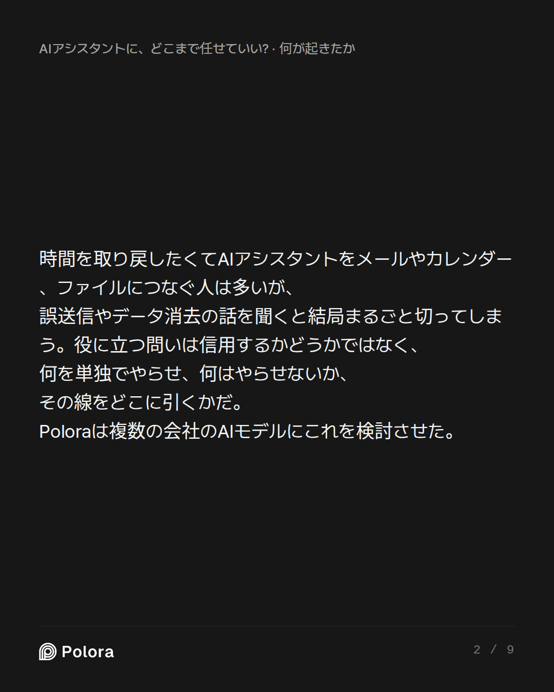 時間を取り戻したくてAIアシスタントをメールやカレンダー、ファイルにつなぐ人は多いが、誤送信やデータ消去の話を聞くと結局まるごと切ってしまう。役に立つ問いは信用するかどうかではなく、何を単独でやらせ、何はやらせないか、その線をどこに引くかだ。Poloraは複数の会社のAIモデルにこれを検討させた。