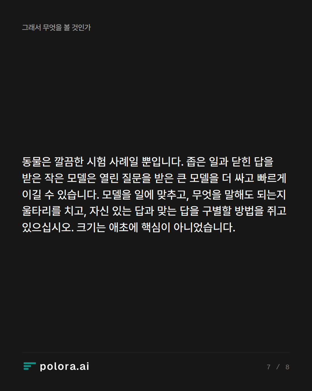 동물은 깔끔한 시험 사례일 뿐입니다. 좁은 일과 닫힌 답을 받은 작은 모델은 열린 질문을 받은 큰 모델을 더 싸고 빠르게 이길 수 있습니다. 모델을 일에 맞추고, 무엇을 말해도 되는지 울타리를 치고, 자신 있는 답과 맞는 답을 구별할 방법을 쥐고 있으십시오. 크기는 애초에 핵심이 아니었습니다.