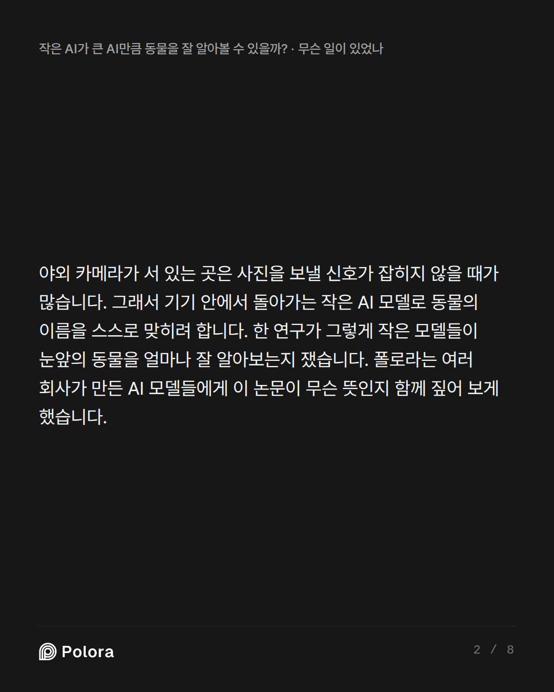 야외 카메라가 서 있는 곳은 사진을 보낼 신호가 잡히지 않을 때가 많습니다. 그래서 기기 안에서 돌아가는 작은 AI 모델로 동물의 이름을 스스로 맞히려 합니다. 한 연구가 그렇게 작은 모델들이 눈앞의 동물을 얼마나 잘 알아보는지 쟀습니다. 폴로라는 여러 회사가 만든 AI 모델들에게 이 논문이 무슨 뜻인지 함께 짚어 보게 했습니다.