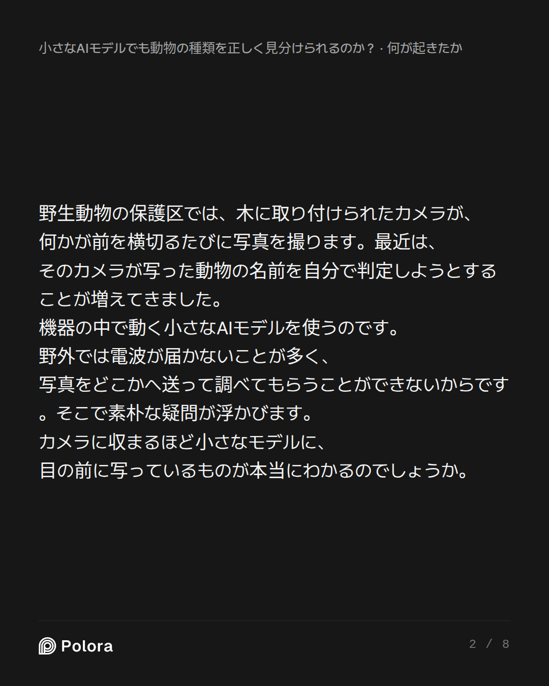 野生動物の保護区では、木に取り付けられたカメラが、何かが前を横切るたびに写真を撮ります。最近は、そのカメラが写った動物の名前を自分で判定しようとすることが増えてきました。機器の中で動く小さなAIモデルを使うのです。野外では電波が届かないことが多く、写真をどこかへ送って調べてもらうことができないからです。そこで素朴な疑問が浮かびます。カメラに収まるほど小さなモデルに、目の前に写っているものが本当にわかるのでしょうか。