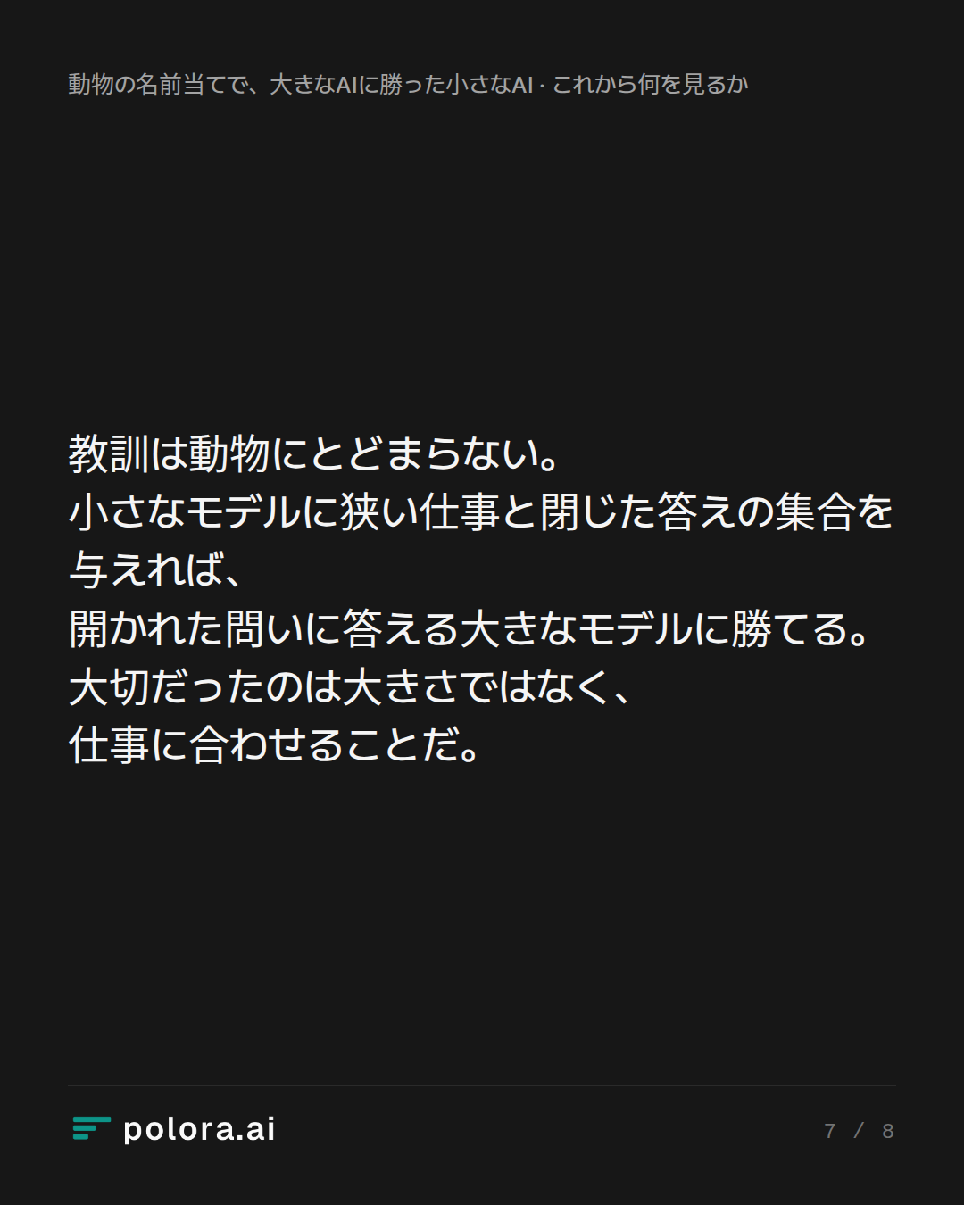 教訓は動物にとどまらない。小さなモデルに狭い仕事と閉じた答えの集合を与えれば、開かれた問いに答える大きなモデルに勝てる。大切だったのは大きさではなく、仕事に合わせることだ。