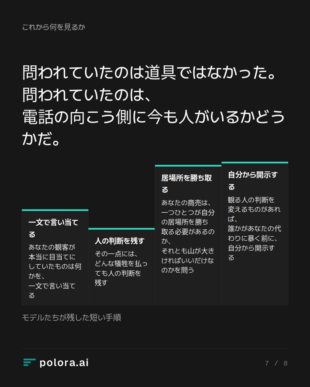 問われていたのは道具ではなかった。問われていたのは、電話の向こう側に今も人がいるかどうかだ。 · 一文で言い当てる 人の判断を残す 居場所を勝ち取る 自分から開示する あなたの観客が本当に目当てにしていたものは何かを、一文で言い当てる その一点には、どんな犠牲を払っても人の判断を残す あなたの商売は、一つひとつが自分の居場所を勝ち取る必要があるのか、それとも山が大きければいいだけなのかを問う 観る人の判断を変えるものがあれば、誰かがあなたの代わりに暴く前に、自分から開示する モデルたちが残した短い手順
