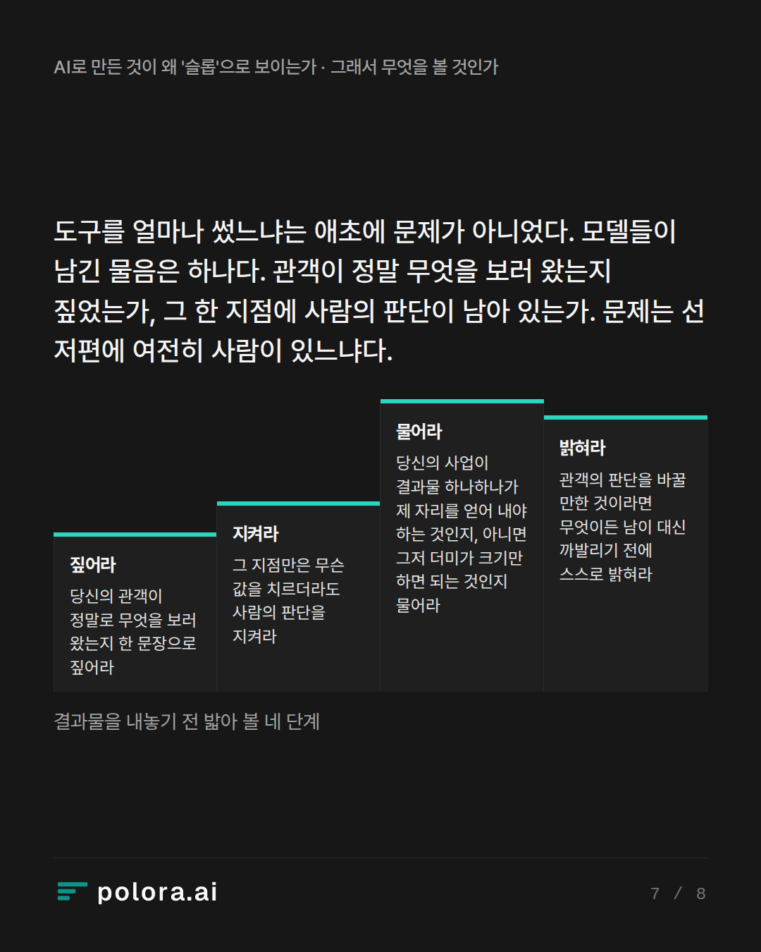 도구를 얼마나 썼느냐는 애초에 문제가 아니었다. 모델들이 남긴 물음은 하나다. 관객이 정말 무엇을 보러 왔는지 짚었는가, 그 한 지점에 사람의 판단이 · 짚어라 지켜라 물어라 밝혀라 당신의 관객이 정말로 무엇을 보러 왔는지 한 문장으로 짚어라 그 지점만은 무슨 값을 치르더라도 사람의 판단을 지켜라 당신의 사업이 결과물 하나하나가 제 자리를 얻어 내야 하는 것인지, 아니면 그저 더미가 크기만 하면 되는 것인지 물어라 관객의 판단을 바꿀 만한 것이라면 무엇이든 남이 대신 까발리기 전에 스스로 밝혀라 결과물을 내놓기 전 밟아 볼 네 단계