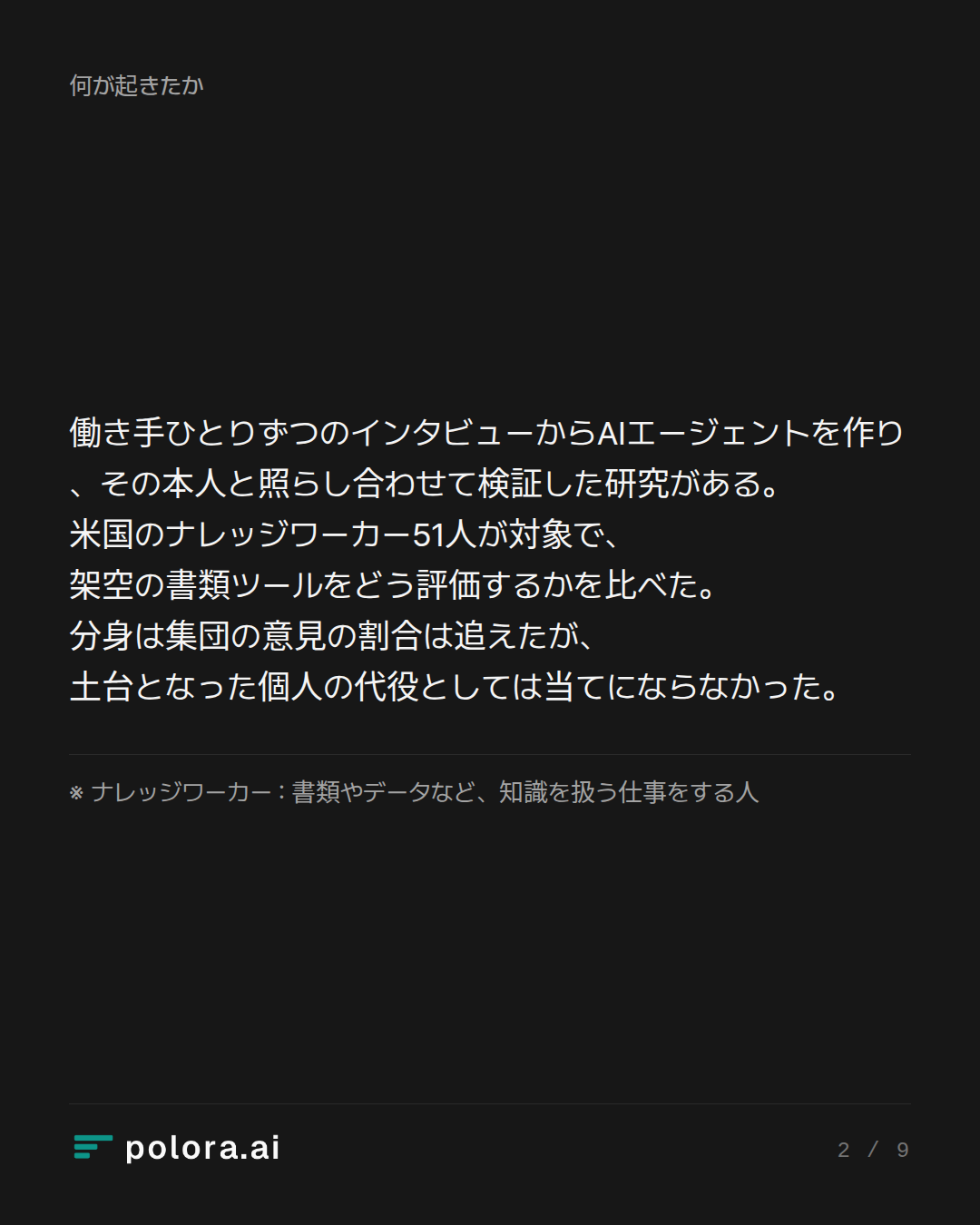 働き手ひとりずつのインタビューからAIエージェントを作り、その本人と照らし合わせて検証した研究がある。米国のナレッジワーカー51人が対象で、架空の書類ツールをどう評価するかを比べた。分身は集団の意見の割合は追えたが、土台となった個人の代役としては当てにならなかった。 · ※ ナレッジワーカー : 書類やデータなど、知識を扱う仕事をする人