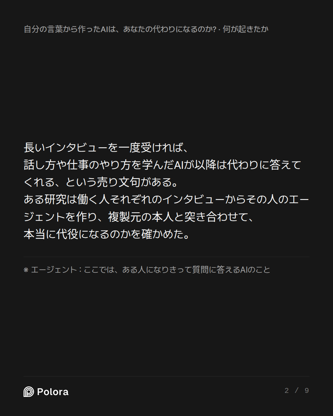 長いインタビューを一度受ければ、話し方や仕事のやり方を学んだAIが以降は代わりに答えてくれる、という売り文句がある。ある研究は働く人それぞれのインタビューからその人のエージェントを作り、複製元の本人と突き合わせて、本当に代役になるのかを確かめた。 · ※ エージェント : ここでは、ある人になりきって質問に答えるAIのこと