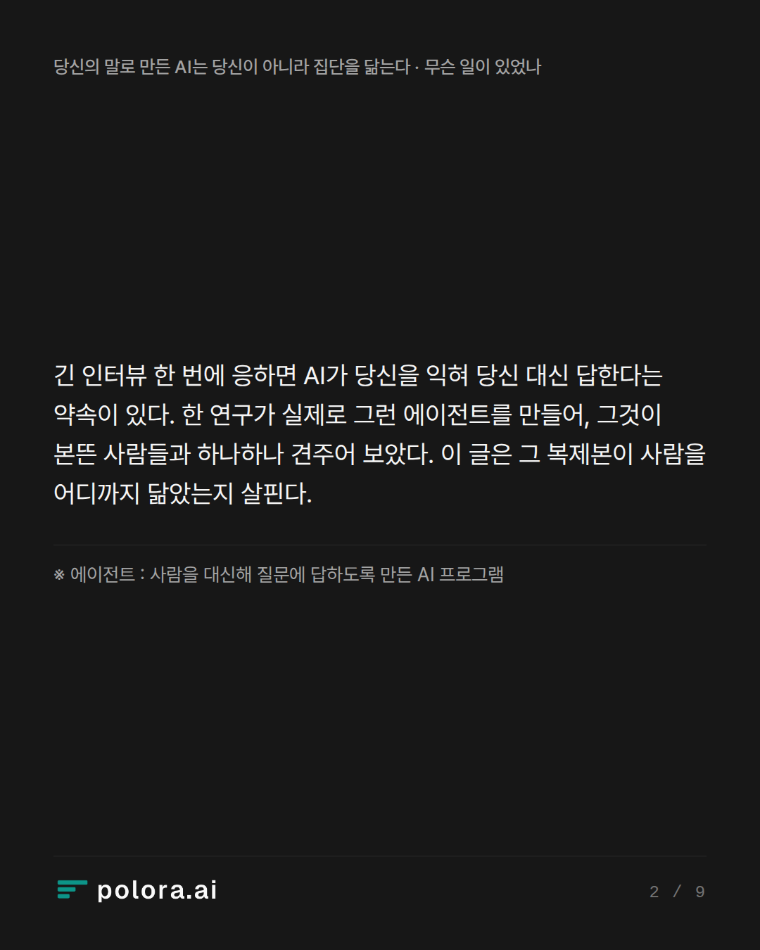 긴 인터뷰 한 번에 응하면 AI가 당신을 익혀 당신 대신 답한다는 약속이 있다. 한 연구가 실제로 그런 에이전트를 만들어, 그것이 본뜬 사람들과 하나하나 견주어 보았다. 이 글은 그 복제본이 사람을 어디까지 닮았는지 살핀다. · ※ 에이전트 : 사람을 대신해 질문에 답하도록 만든 AI 프로그램