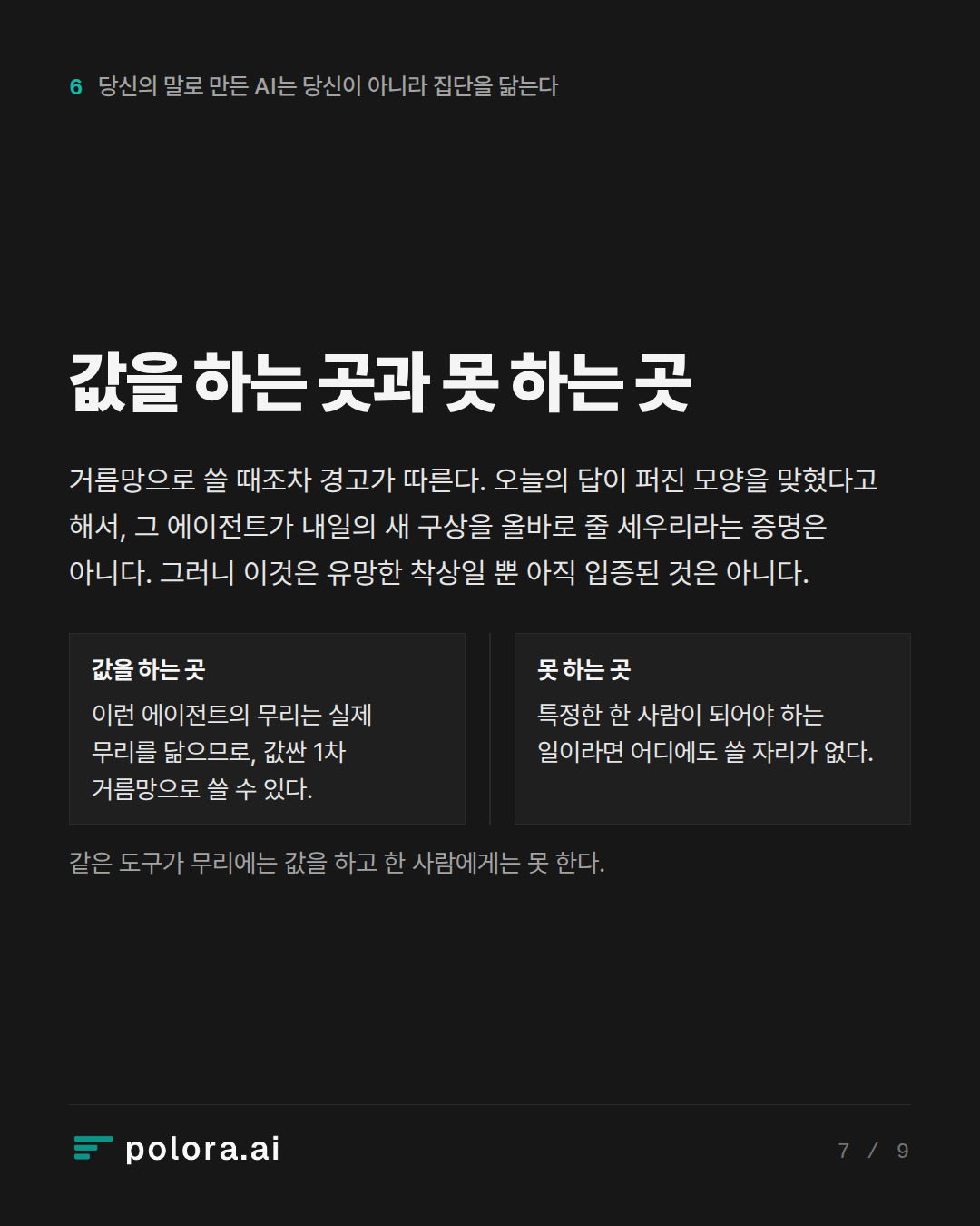 값을 하는 곳과 못 하는 곳 · 값을 하는 곳 못 하는 곳 이런 에이전트의 무리는 실제 무리를 닮으므로, 값싼 1차 거름망으로 쓸 수 있다. 특정한 한 사람이 되어야 하는 일이라면 어디에도 쓸 자리가 없다. 같은 도구가 무리에는 값을 하고 한 사람에게는 못 한다.