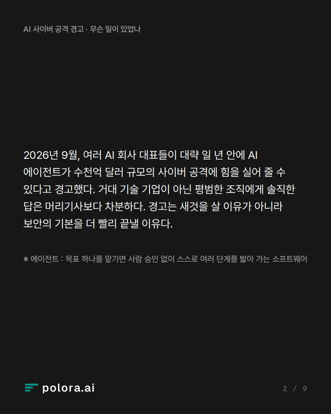 2026년 9월, 여러 AI 회사 대표들이 대략 일 년 안에 AI 에이전트가 수천억 달러 규모의 사이버 공격에 힘을 실어 줄 수 있다고 경고했다. 거대 기술 기업이 아닌 평범한 조직에게 솔직한 답은 머리기사보다 차분하다. 경고는 새것을 살 이유가 아니라 보안의 기본을 더 빨리 끝낼 이유다. · ※ 에이전트 : 목표 하나를 맡기면 사람 승인 없이 스스로 여러 단계를 밟아 가는 소프트웨어