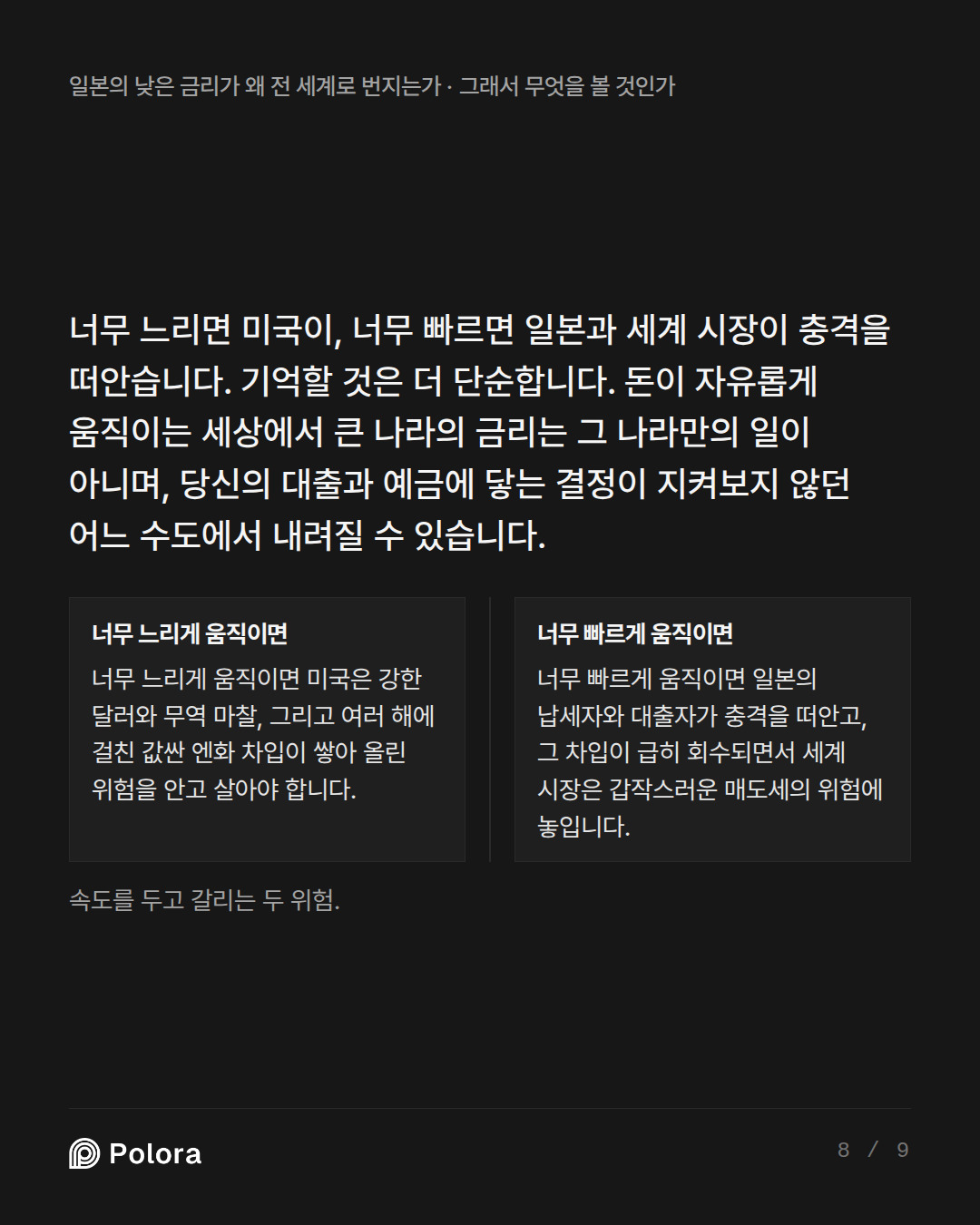 너무 느리면 미국이, 너무 빠르면 일본과 세계 시장이 충격을 떠안습니다. 기억할 것은 더 단순합니다. 돈이 자유롭게 움직이는 세상에서 큰 나라의 금리는 그 나라만의 일이 아니며, 당신의  · 너무 느리게 움직이면 너무 빠르게 움직이면 너무 느리게 움직이면 미국은 강한 달러와 무역 마찰, 그리고 여러 해에 걸친 값싼 엔화 차입이 쌓아 올린 위험을 안고 살아야 합니다. 너무 빠르게 움직이면 일본의 납세자와 대출자가 충격을 떠안고, 그 차입이 급히 회수되면서 세계 시장은 갑작스러운 매도세의 위험에 놓입니다. 속도를 두고 갈리는 두 위험.