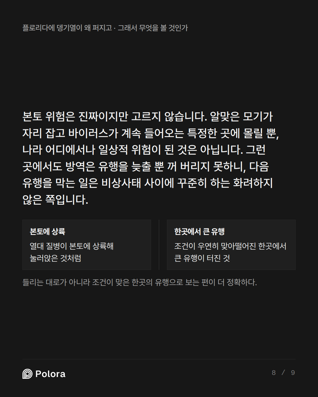 본토 위험은 진짜이지만 고르지 않습니다. 알맞은 모기가 자리 잡고 바이러스가 계속 들어오는 특정한 곳에 몰릴 뿐, 나라 어디에서나 일상적 위험이 된 것은 아닙니다. 그런 곳에서도 방역은 유행을 늦출 뿐 꺼 버리지 못하니, 다음 유행을 막는 일은 비상사태 사이에 꾸준히 하는 화려하지 않은 쪽입니다. · 본토에 상륙 한곳에서 큰 유행 열대 질병이 본토에 상륙해 눌러앉은 것처럼 조건이 우연히 맞아떨어진 한곳에서 큰 유행이 터진 것 들리는 대로가 아니라 조건이 맞은 한곳의 유행으로 보는 편이 더 정확하다.