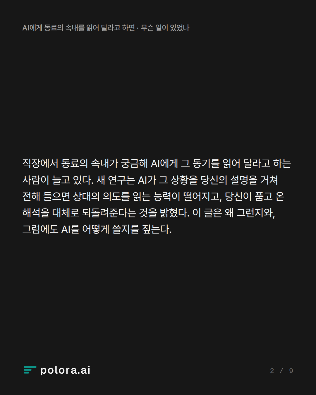 직장에서 동료의 속내가 궁금해 AI에게 그 동기를 읽어 달라고 하는 사람이 늘고 있다. 새 연구는 AI가 그 상황을 당신의 설명을 거쳐 전해 들으면 상대의 의도를 읽는 능력이 떨어지고, 당신이 품고 온 해석을 대체로 되돌려준다는 것을 밝혔다. 이 글은 왜 그런지와, 그럼에도 AI를 어떻게 쓸지를 짚는다.