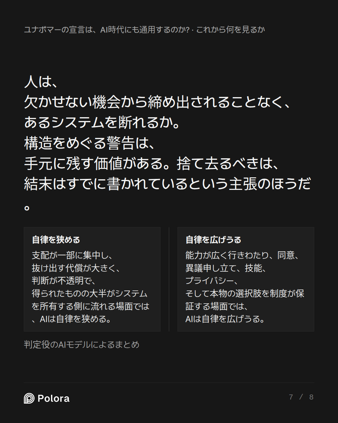 人は、欠かせない機会から締め出されることなく、あるシステムを断れるか。構造をめぐる警告は、手元に残す価値がある。捨て去るべきは、結末はすでに書かれているという主張のほうだ。 · 自律を狭める 自律を広げうる 支配が一部に集中し、抜け出す代償が大きく、判断が不透明で、得られたものの大半がシステムを所有する側に流れる場面では、AIは自律を狭める。 能力が広く行きわたり、同意、異議申し立て、技能、プライバシー、そして本物の選択肢を制度が保証する場面では、AIは自律を広げうる。 判定役のAIモデルによるまとめ