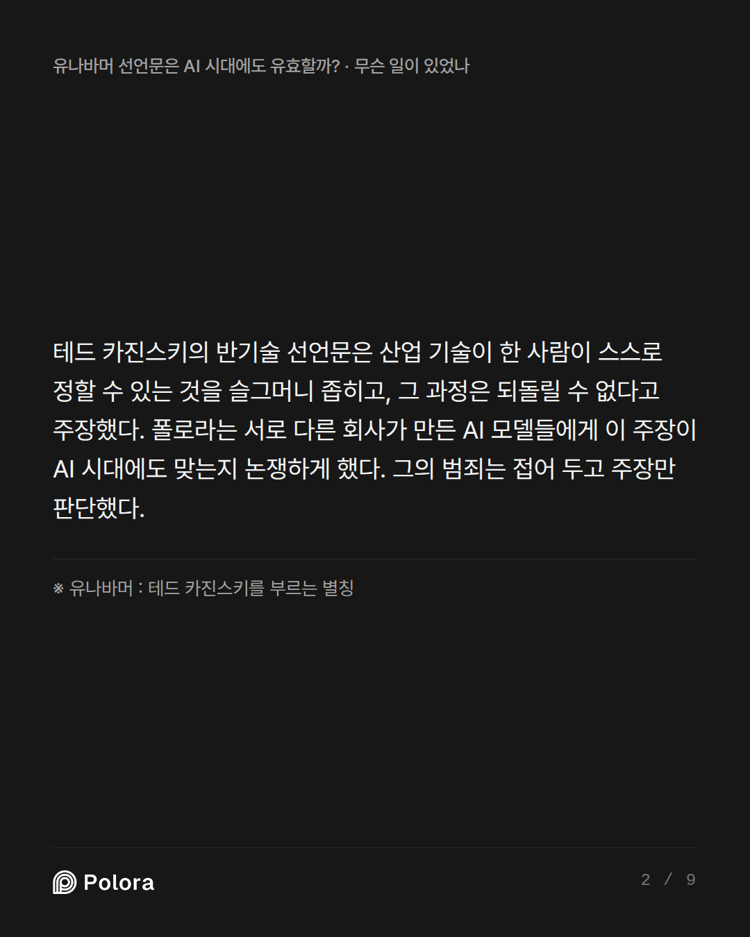 테드 카진스키의 반기술 선언문은 산업 기술이 한 사람이 스스로 정할 수 있는 것을 슬그머니 좁히고, 그 과정은 되돌릴 수 없다고 주장했다. 폴로라는 서로 다른 회사가 만든 AI 모델들에게 이 주장이 AI 시대에도 맞는지 논쟁하게 했다. 그의 범죄는 접어 두고 주장만 판단했다. · ※ 유나바머 : 테드 카진스키를 부르는 별칭