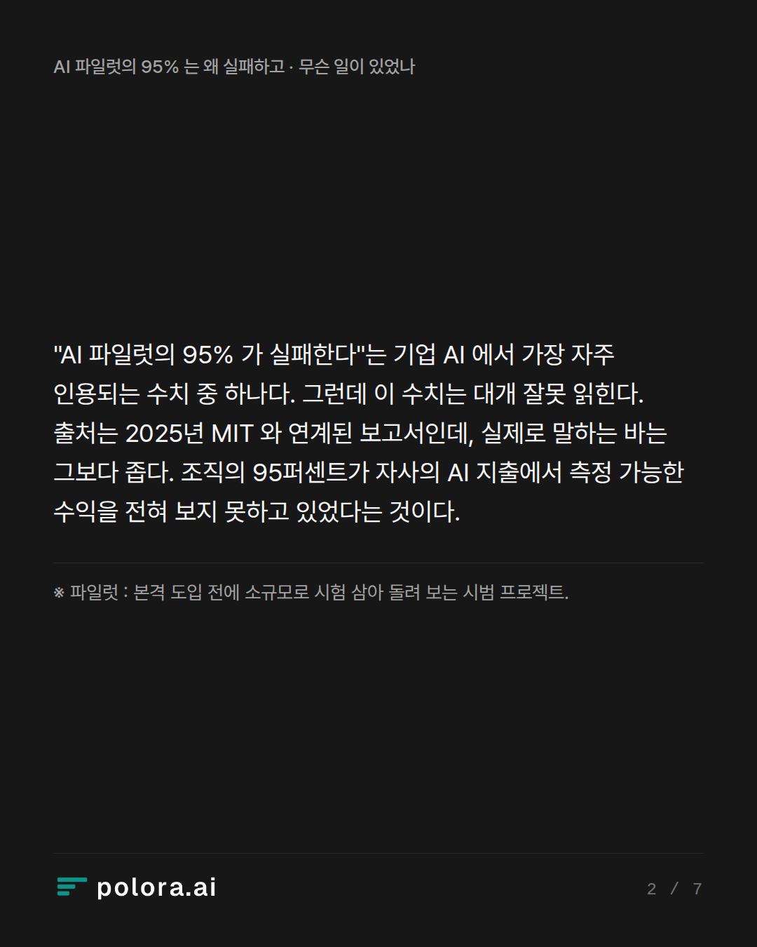 "AI 파일럿의 95% 가 실패한다"는 기업 AI 에서 가장 자주 인용되는 수치 중 하나다. 그런데 이 수치는 대개 잘못 읽힌다. 출처는 2025년 MIT 와 연계된 보고서인데, 실제로 말하는 바는 그보다 좁다. 조직의 95퍼센트가 자사의 AI 지출에서 측정 가능한 수익을 전혀 보지 못하고 있었다는 것이다. · ※ 파일럿 : 본격 도입 전에 소규모로 시험 삼아 돌려 보는 시범 프로젝트.