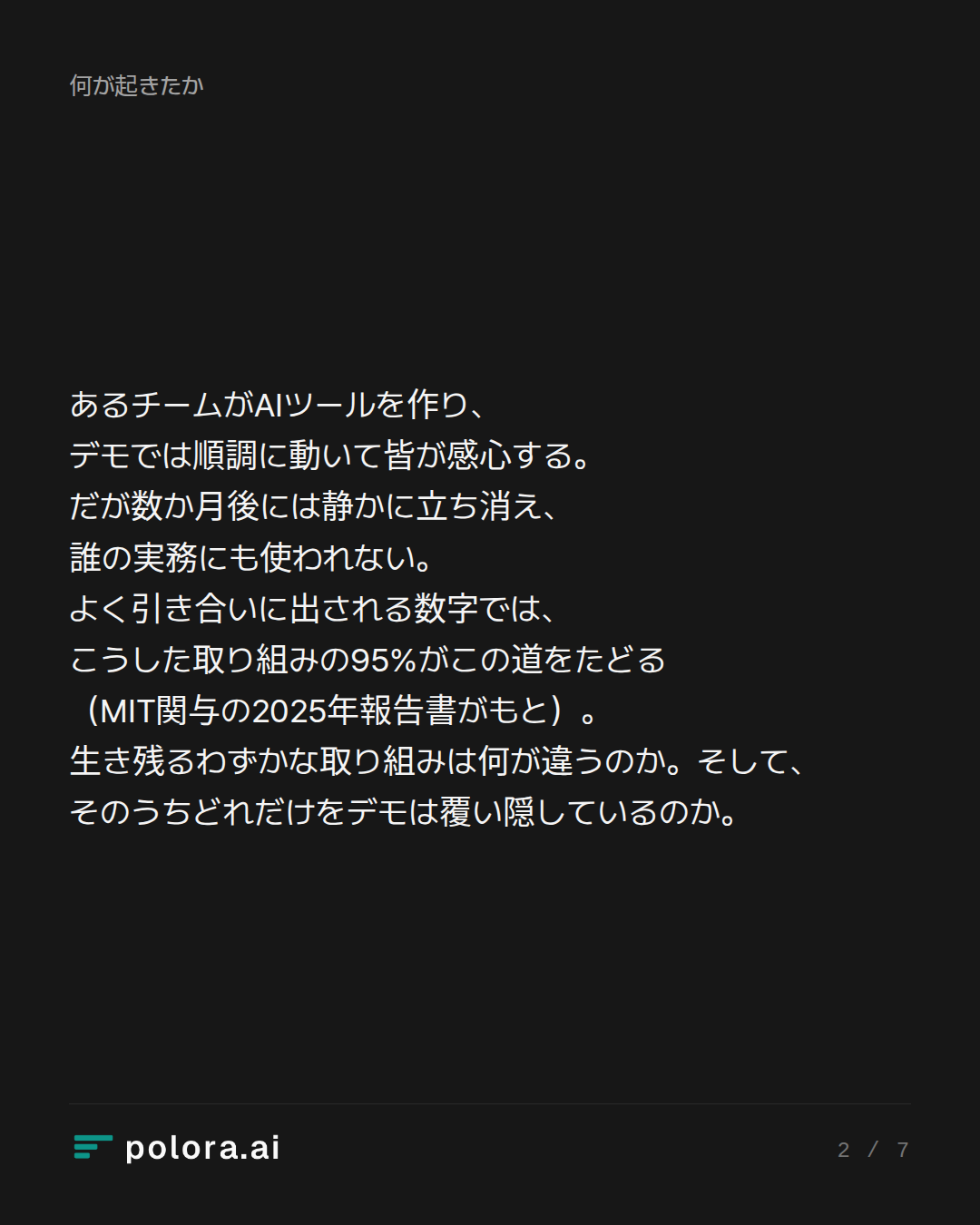あるチームがAIツールを作り、デモでは順調に動いて皆が感心する。だが数か月後には静かに立ち消え、誰の実務にも使われない。よく引き合いに出される数字では、こうした取り組みの95%がこの道をたどる（MIT関与の2025年報告書がもと）。生き残るわずかな取り組みは何が違うのか。そして、そのうちどれだけをデモは覆い隠しているのか。