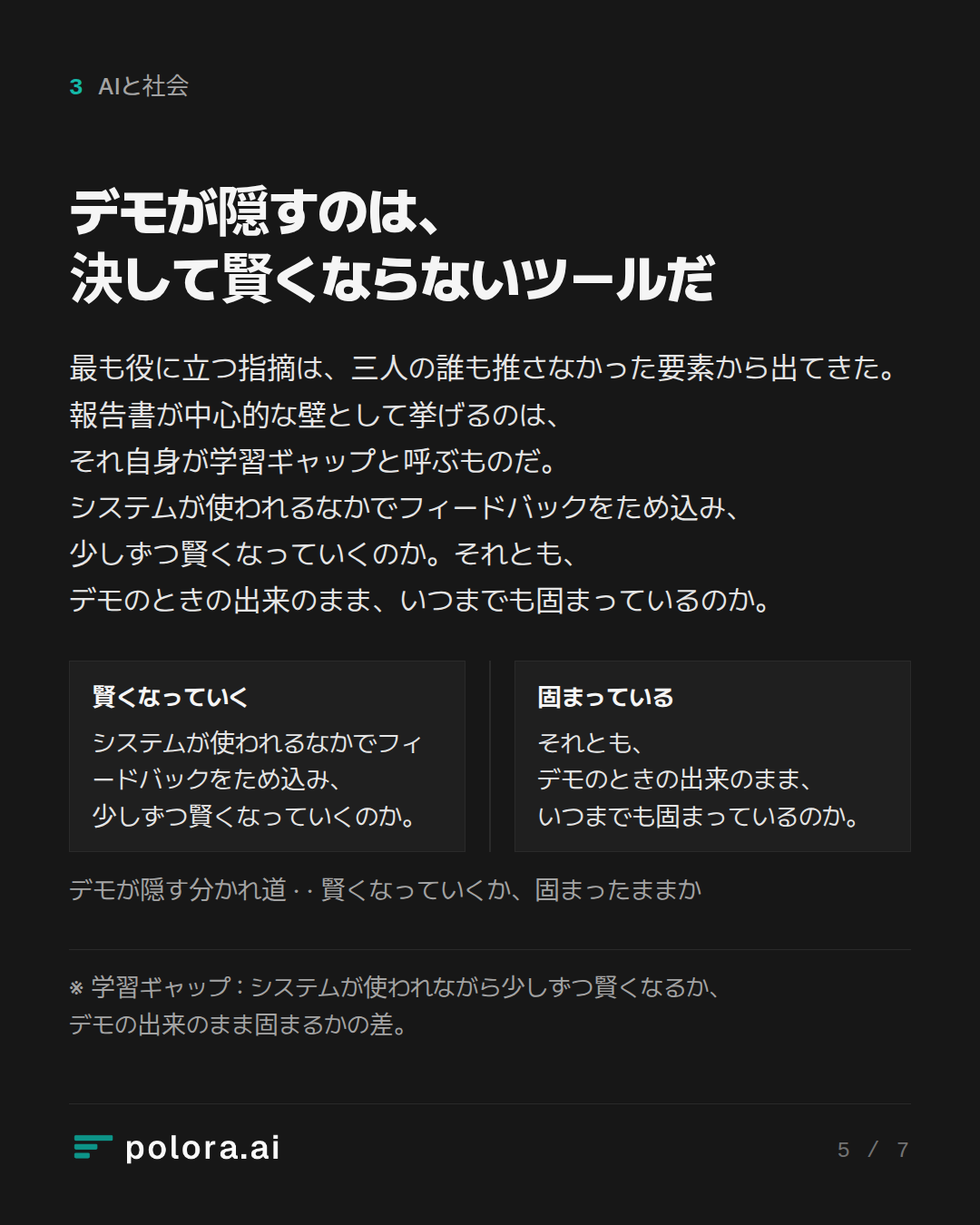 デモが隠すのは、決して賢くならないツールだ · 賢くなっていく 固まっている システムが使われるなかでフィードバックをため込み、少しずつ賢くなっていくのか。 それとも、デモのときの出来のまま、いつまでも固まっているのか。 デモが隠す分かれ道 ·  · 賢くなっていくか、固まったままか · ※ 学習ギャップ : システムが使われながら少しずつ賢くなるか、デモの出来のまま固まるかの差。