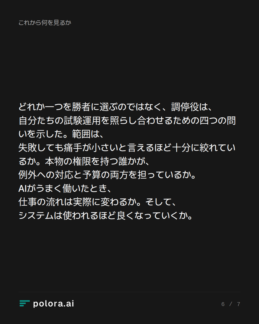 どれか一つを勝者に選ぶのではなく、調停役は、自分たちの試験運用を照らし合わせるための四つの問いを示した。範囲は、失敗しても痛手が小さいと言えるほど十分に絞れているか。本物の権限を持つ誰かが、例外への対応と予算の両方を担っているか。AIがうまく働いたとき、仕事の流れは実際に変わるか。そして、システムは使われるほど良くなっていくか。