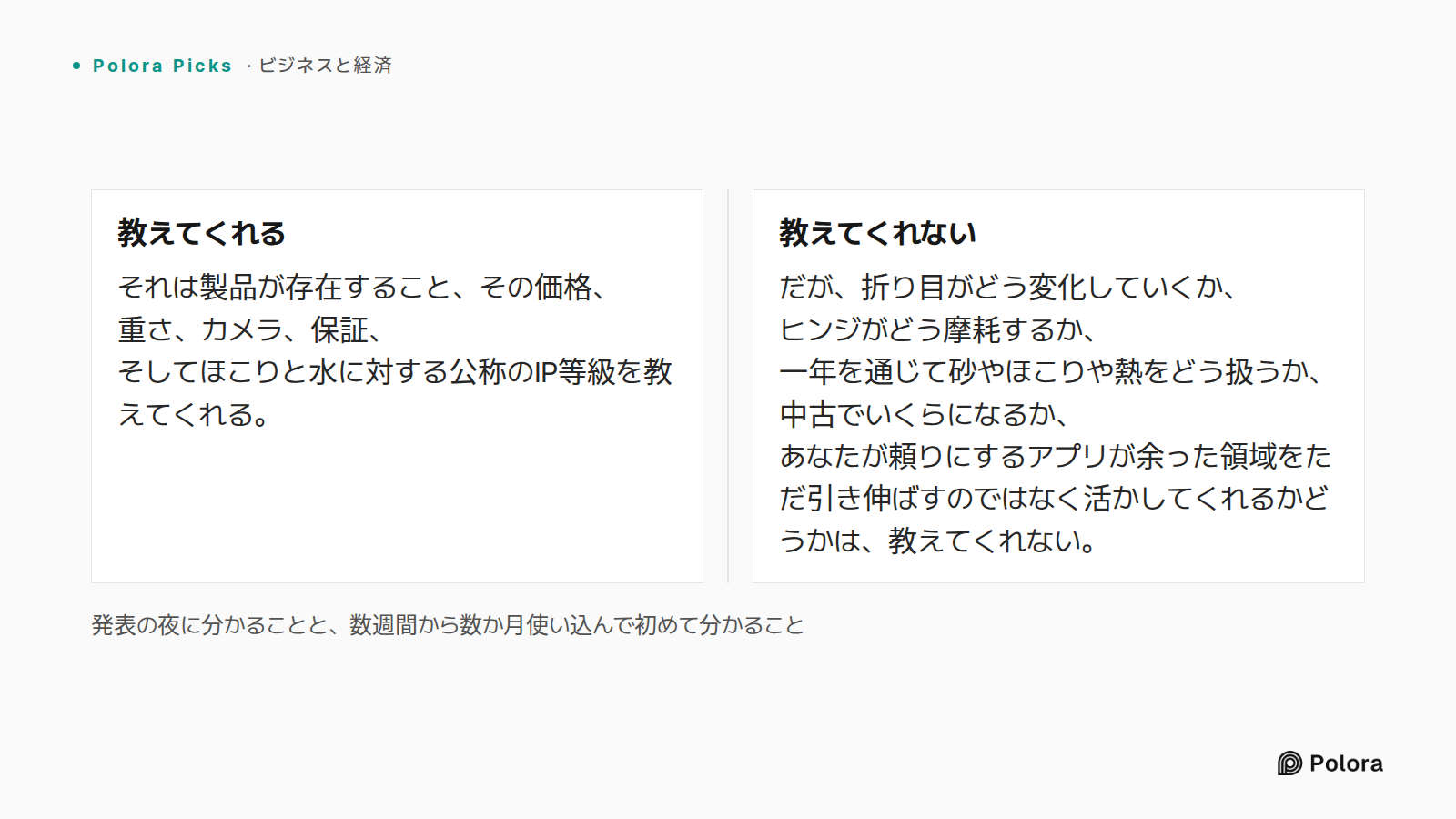 発表の夜に分かることと、数週間から数か月使い込んで初めて分かること · 教えてくれる · 教えてくれない · それは製品が存在すること、その価格、重さ、カメラ、保証、そしてほこりと水に対する公称のIP等級を教えてくれる。 · だが、折り目がどう変化していくか、ヒンジがどう摩耗するか、一年を通じて砂やほこりや熱をどう扱うか、中古でいくらになるか、あなたが頼りにするアプリが余った領域をただ引き伸ばすのではなく活かしてくれるかどうかは、教えてくれない。
