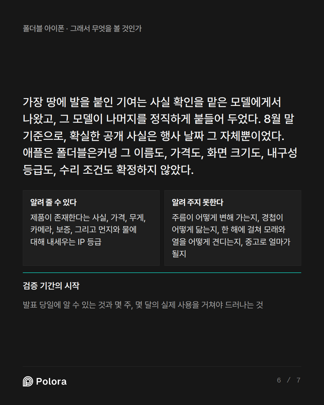 가장 땅에 발을 붙인 기여는 사실 확인을 맡은 모델에게서 나왔고, 그 모델이 나머지를 정직하게 붙들어 두었다. 8월 말 기준으로, 확실한 공개 사실은 행사 날짜 그 자체뿐이었다. 애플 · 알려 줄 수 있다 알려 주지 못한다 제품이 존재한다는 사실, 가격, 무게, 카메라, 보증, 그리고 먼지와 물에 대해 내세우는 IP 등급 주름이 어떻게 변해 가는지, 경첩이 어떻게 닳는지, 한 해에 걸쳐 모래와 열을 어떻게 견디는지, 중고로 얼마가 될지 검증 기간의 시작 발표 당일에 알 수 있는 것과 몇 주, 몇 달의 실제 사용을 거쳐야 드러나는 것