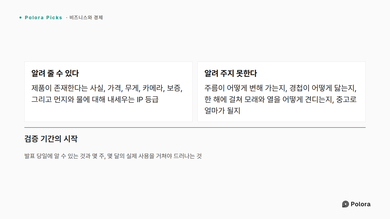 발표 당일에 알 수 있는 것과 몇 주, 몇 달의 실제 사용을 거쳐야 드러나는 것 · 알려 줄 수 있다 · 알려 주지 못한다 · 제품이 존재한다는 사실, 가격, 무게, 카메라, 보증, 그리고 먼지와 물에 대해 내세우는 IP 등급 · 주름이 어떻게 변해 가는지, 경첩이 어떻게 닳는지, 한 해에 걸쳐 모래와 열을 어떻게 견디는지, 중고로 얼마가 될지 · 검증 기간의 시작