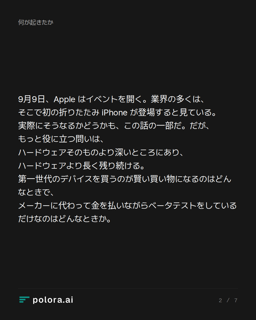 9月9日、Apple はイベントを開く。業界の多くは、そこで初の折りたたみ iPhone が登場すると見ている。実際にそうなるかどうかも、この話の一部だ。だが、もっと役に立つ問いは、ハードウェアそのものより深いところにあり、ハードウェアより長く残り続ける。第一世代のデバイスを買うのが賢い買い物になるのはどんなときで、メーカーに代わって金を払いながらベータテストをしているだけなのはどんなときか。