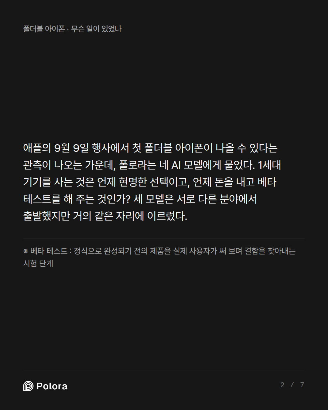 애플의 9월 9일 행사에서 첫 폴더블 아이폰이 나올 수 있다는 관측이 나오는 가운데, 폴로라는 네 AI 모델에게 물었다. 1세대 기기를 사는 것은 언제 현명한 선택이고, 언제 돈을 내고 베타 테스트를 해 주는 것인가? 세 모델은 서로 다른 분야에서 출발했지만 거의 같은 자리에 이르렀다. · ※ 베타 테스트 : 정식으로 완성되기 전의 제품을 실제 사용자가 써 보며 결함을 찾아내는 시험 단계