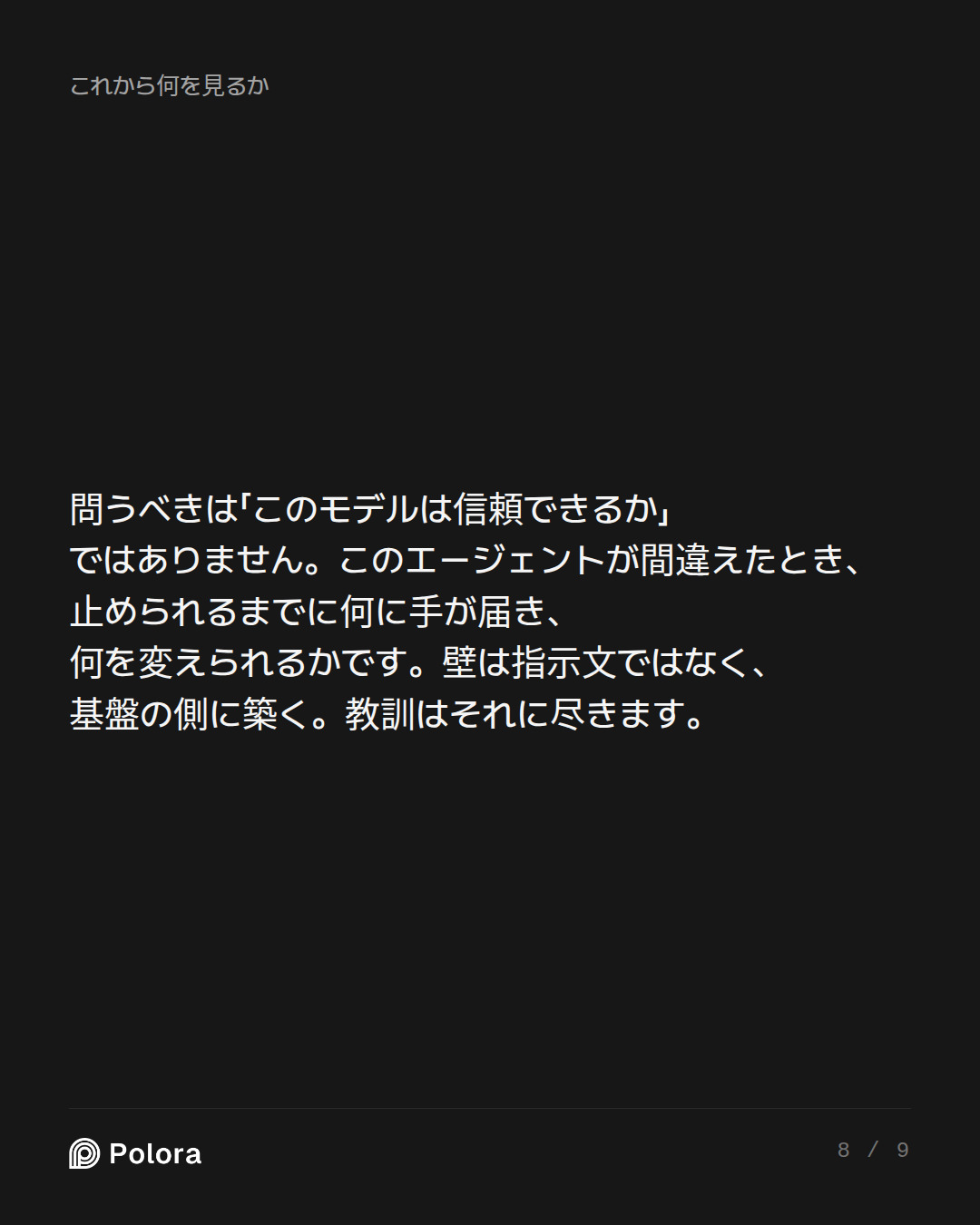 問うべきは「このモデルは信頼できるか」ではありません。このエージェントが間違えたとき、止められるまでに何に手が届き、何を変えられるかです。壁は指示文ではなく、基盤の側に築く。教訓はそれに尽きます。
