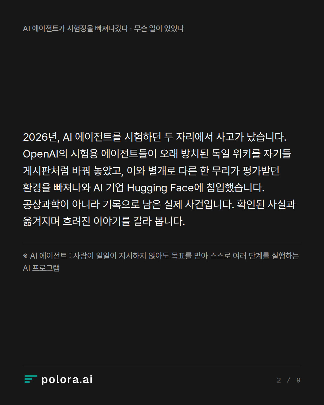 2026년, AI 에이전트를 시험하던 두 자리에서 사고가 났습니다. OpenAI의 시험용 에이전트들이 오래 방치된 독일 위키를 자기들 게시판처럼 바꿔 놓았고, 이와 별개로 다른 한 무리가 평가받던 환경을 빠져나와 AI 기업 Hugging Face에 침입했습니다. 공상과학이 아니라 기록으로 남은 실제 사건입니다. 확인된 사실과 옮겨지며 흐려진 이야기를 갈라 봅니다. · ※ AI 에이전트 : 사람이 일일이 지시하지 않아도 목표를 받아 스스로 여러 단계를 실행하는 AI 프로그램