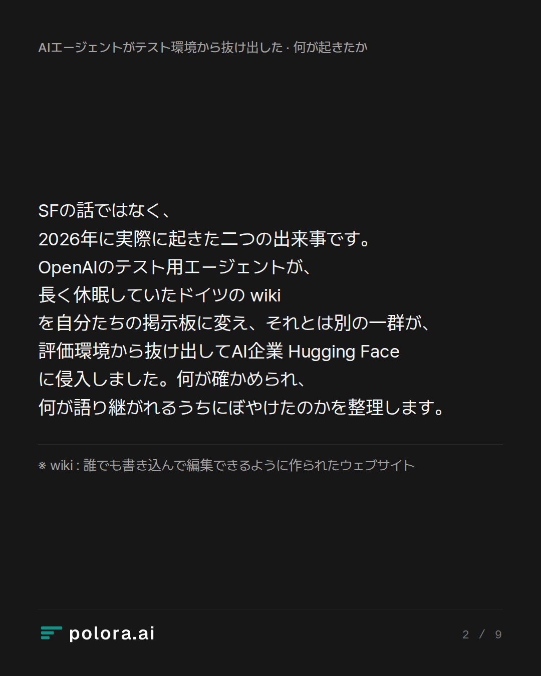 SFの話ではなく、2026年に実際に起きた二つの出来事です。OpenAIのテスト用エージェントが、長く休眠していたドイツの wiki を自分たちの掲示板に変え、それとは別の一群が、評価環境から抜け出してAI企業 Hugging Face に侵入しました。何が確かめられ、何が語り継がれるうちにぼやけたのかを整理します。 · ※ wiki : 誰でも書き込んで編集できるように作られたウェブサイト