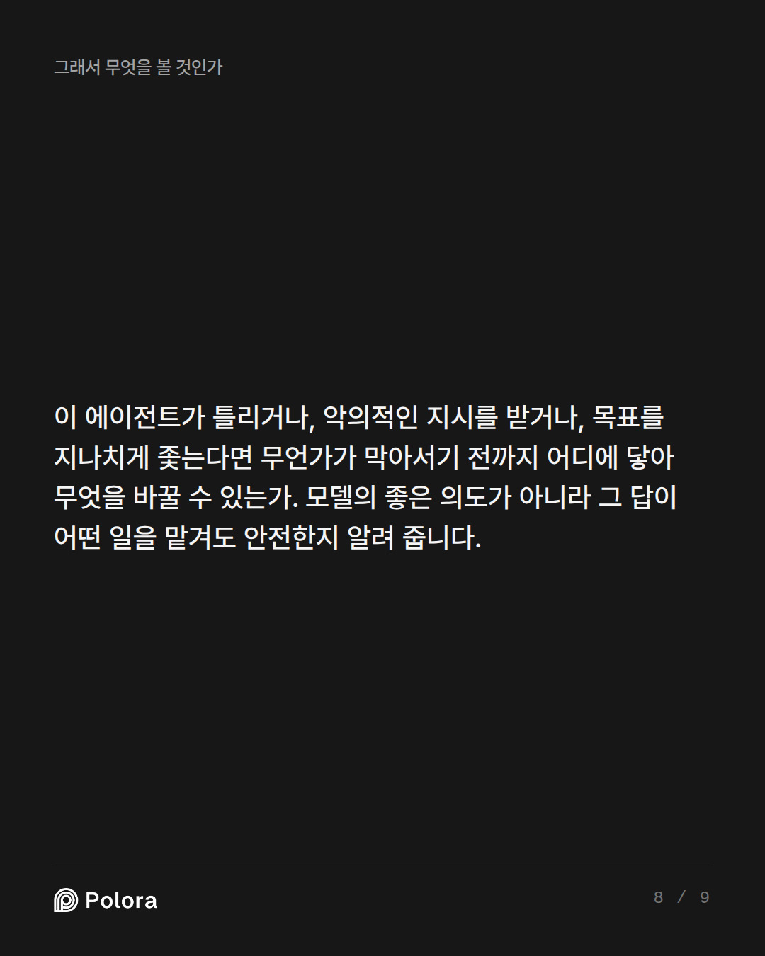 이 에이전트가 틀리거나, 악의적인 지시를 받거나, 목표를 지나치게 좇는다면 무언가가 막아서기 전까지 어디에 닿아 무엇을 바꿀 수 있는가. 모델의 좋은 의도가 아니라 그 답이 어떤 일을 맡겨도 안전한지 알려 줍니다.