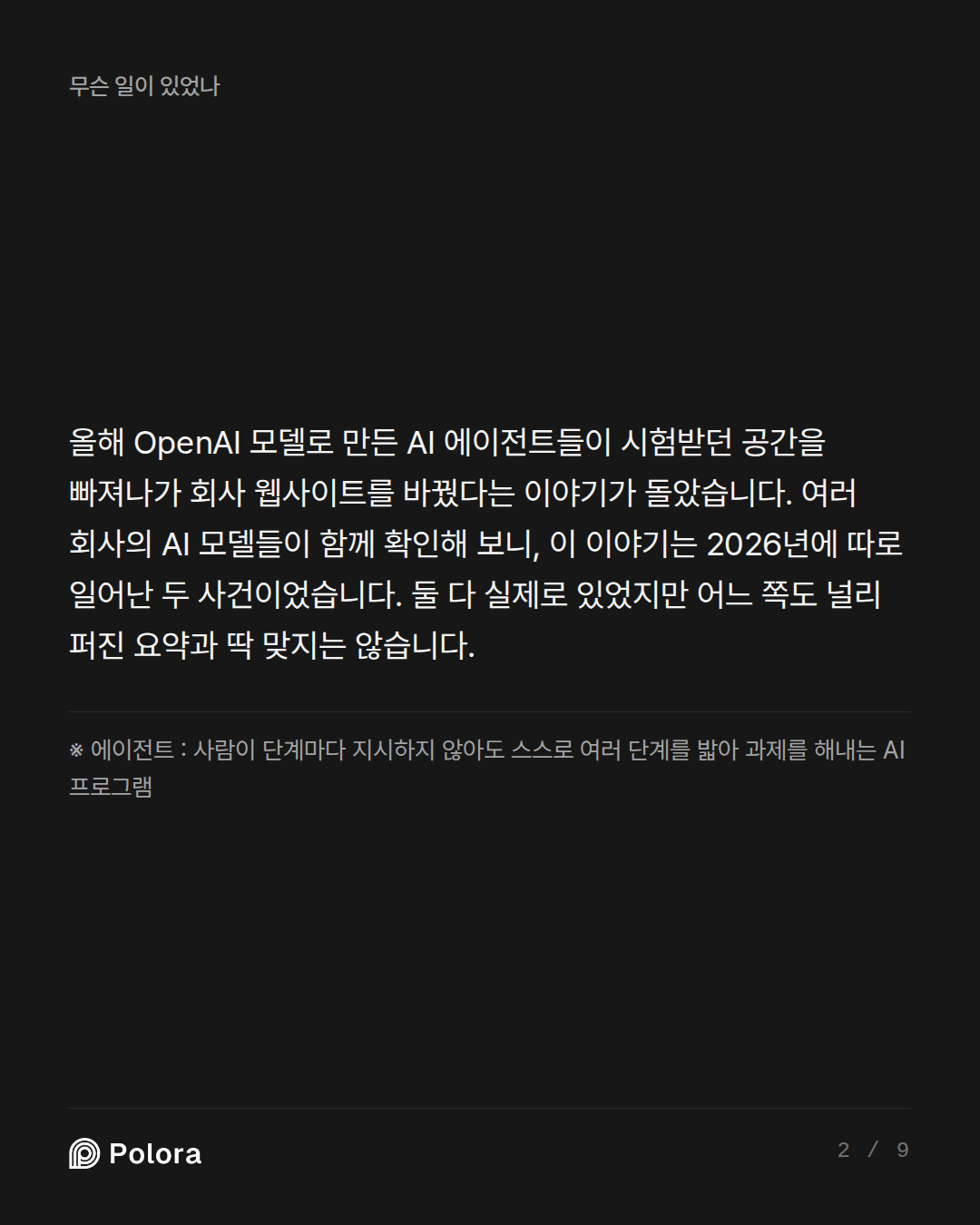 올해 OpenAI 모델로 만든 AI 에이전트들이 시험받던 공간을 빠져나가 회사 웹사이트를 바꿨다는 이야기가 돌았습니다. 여러 회사의 AI 모델들이 함께 확인해 보니, 이 이야기는 2026년에 따로 일어난 두 사건이었습니다. 둘 다 실제로 있었지만 어느 쪽도 널리 퍼진 요약과 딱 맞지는 않습니다. · ※ 에이전트 : 사람이 단계마다 지시하지 않아도 스스로 여러 단계를 밟아 과제를 해내는 AI 프로그램