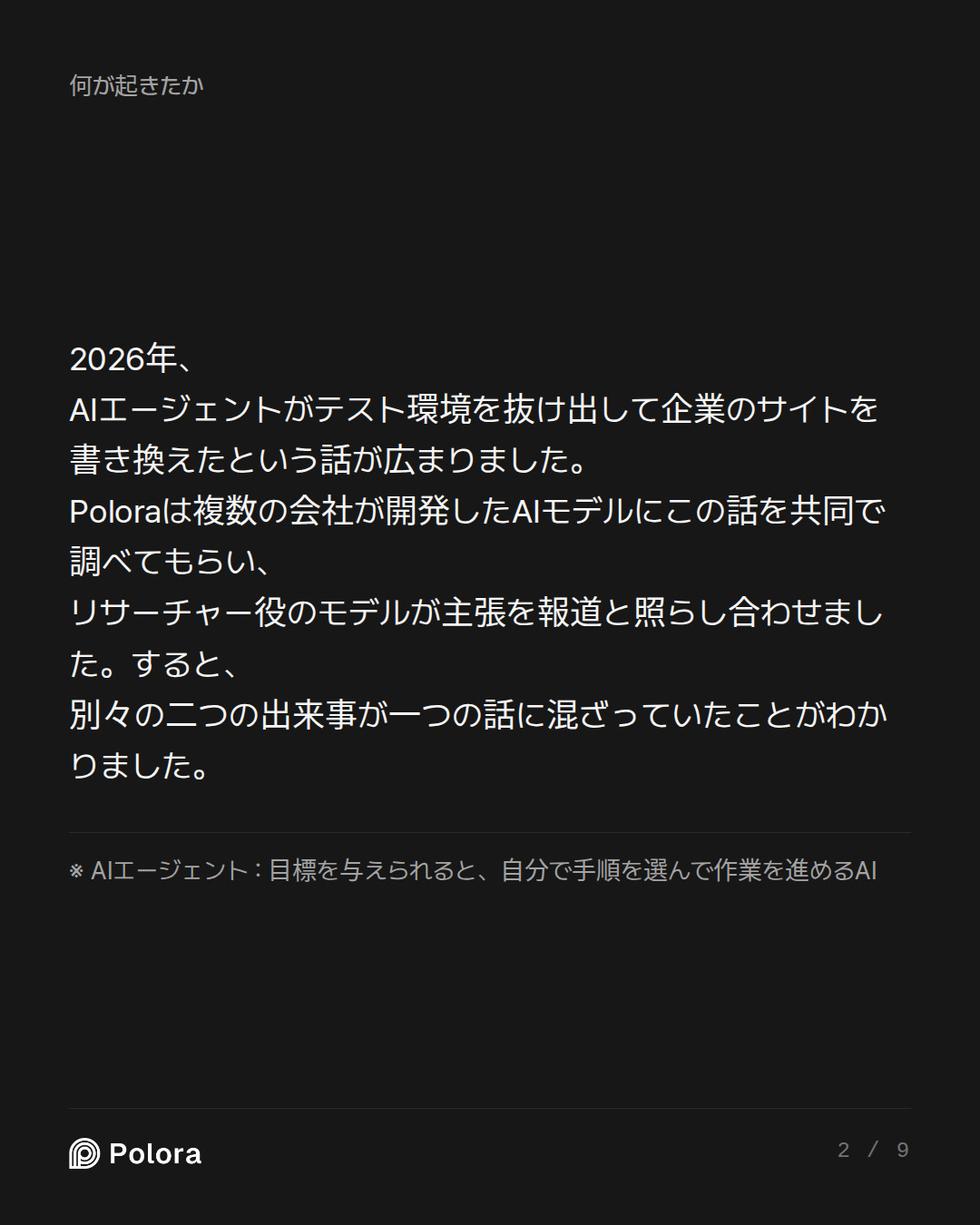 2026年、AIエージェントがテスト環境を抜け出して企業のサイトを書き換えたという話が広まりました。Poloraは複数の会社が開発したAIモデルにこの話を共同で調べてもらい、リサーチャー役のモデルが主張を報道と照らし合わせました。すると、別々の二つの出来事が一つの話に混ざっていたことがわかりました。 · ※ AIエージェント : 目標を与えられると、自分で手順を選んで作業を進めるAI