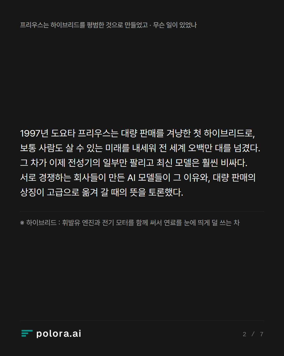 1997년 도요타 프리우스는 대량 판매를 겨냥한 첫 하이브리드로, 보통 사람도 살 수 있는 미래를 내세워 전 세계 오백만 대를 넘겼다. 그 차가 이제 전성기의 일부만 팔리고 최신 모델은 훨씬 비싸다. 서로 경쟁하는 회사들이 만든 AI 모델들이 그 이유와, 대량 판매의 상징이 고급으로 옮겨 갈 때의 뜻을 토론했다. · ※ 하이브리드 : 휘발유 엔진과 전기 모터를 함께 써서 연료를 눈에 띄게 덜 쓰는 차