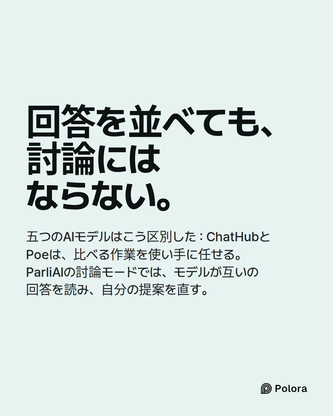 回答を並べても、討論にはならない。 · 五つのAIモデルはこう区別した : ChatHubとPoeは、比べる作業を使い手に任せる。ParliAIの討論モードでは、モデルが互いの回答を読み、自分の提案を直す。