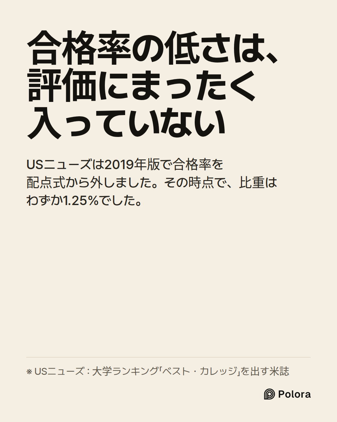 合格率の低さは、評価にまったく入っていない · USニューズは2019年版で合格率を配点式から外しました。その時点で、比重はわずか1.25%でした。 · ※ USニューズ : 大学ランキング「ベスト・カレッジ」を出す米誌