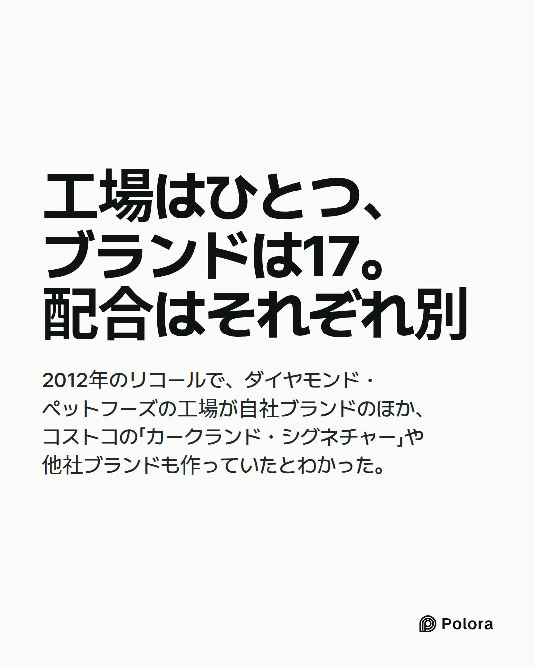 工場はひとつ、ブランドは17。配合はそれぞれ別 · 2012年のリコールで、ダイヤモンド・ペットフーズの工場が自社ブランドのほか、コストコの「カークランド・シグネチャー」や他社ブランドも作っていたとわかった。