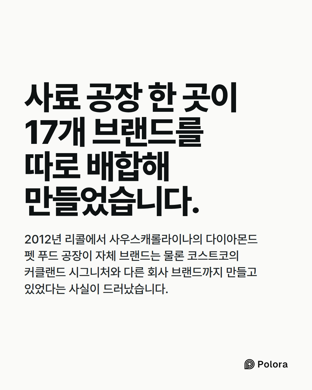 사료 공장 한 곳이 17개 브랜드를 따로 배합해 만들었습니다. · 2012년 리콜에서 사우스캐롤라이나의 다이아몬드 펫 푸드 공장이 자체 브랜드는 물론 코스트코의 커클랜드 시그니처와 다른 회사 브랜드까지 만들고 있었다는 사실이 드러났습니다.