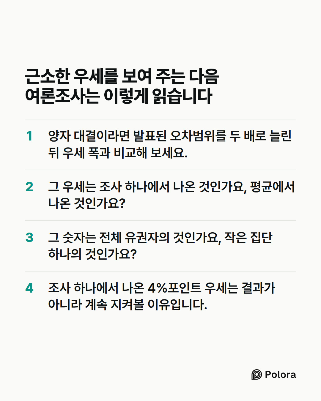 근소한 우세를 보여 주는 다음 여론조사는 이렇게 읽습니다 · 양자 대결이라면 발표된 오차범위를 두 배로 늘린 뒤 우세 폭과 비교해 보세요. · 그 우세는 조사 하나에서 나온 것인가요, 평균에서 나온 것인가요? · 그 숫자는 전체 유권자의 것인가요, 작은 집단 하나의 것인가요? · 조사 하나에서 나온 4%포인트 우세는 결과가 아니라 계속 지켜볼 이유입니다.