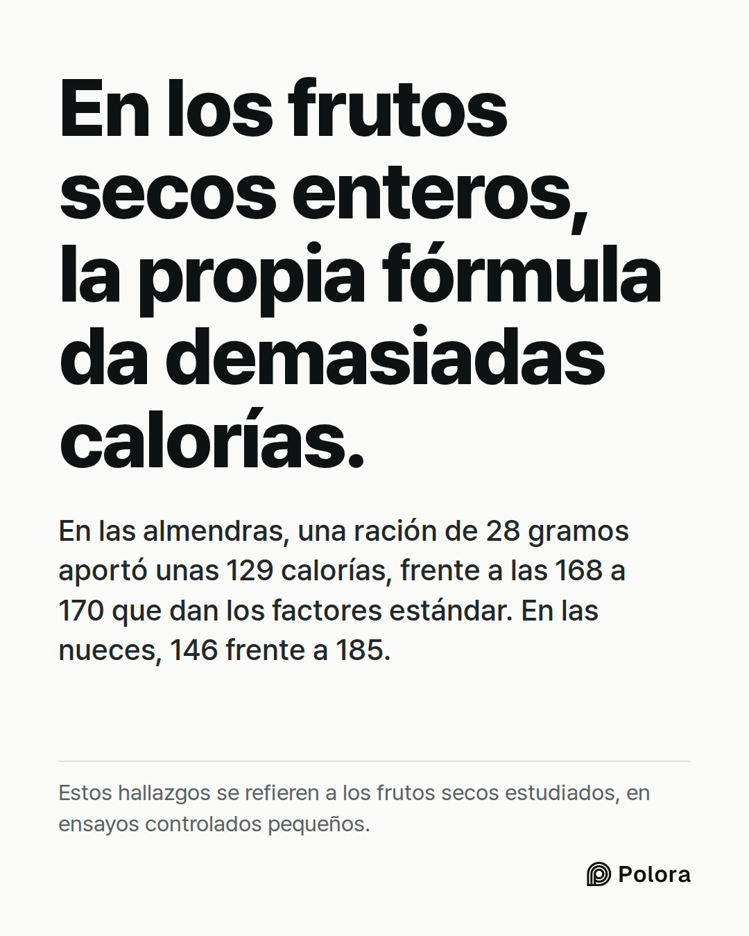 En los frutos secos enteros, la propia fórmula da demasiadas calorías. · En las almendras, una ración de 28 gramos aportó unas 129 calorías, frente a las 168 a 170 que dan los factores estándar. En las nueces, 146 frente a 185. · Estos hallazgos se refieren a los frutos secos estudiados, en ensayos