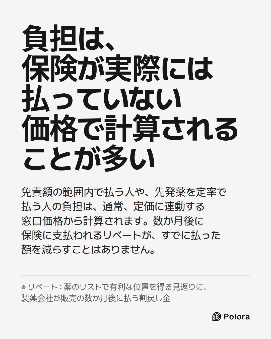 負担は、保険が実際には払っていない価格で計算されることが多い · 免責額の範囲内で払う人や、先発薬を定率で払う人の負担は、通常、定価に連動する窓口価格から計算されます。数か月後に保険に支払われるリベートが、すでに払った額を減らすことはありません。 · ※ リベート : 薬のリストで有利な位置を得る見返りに、製薬会社が販売の数か月後に払う割戻し金