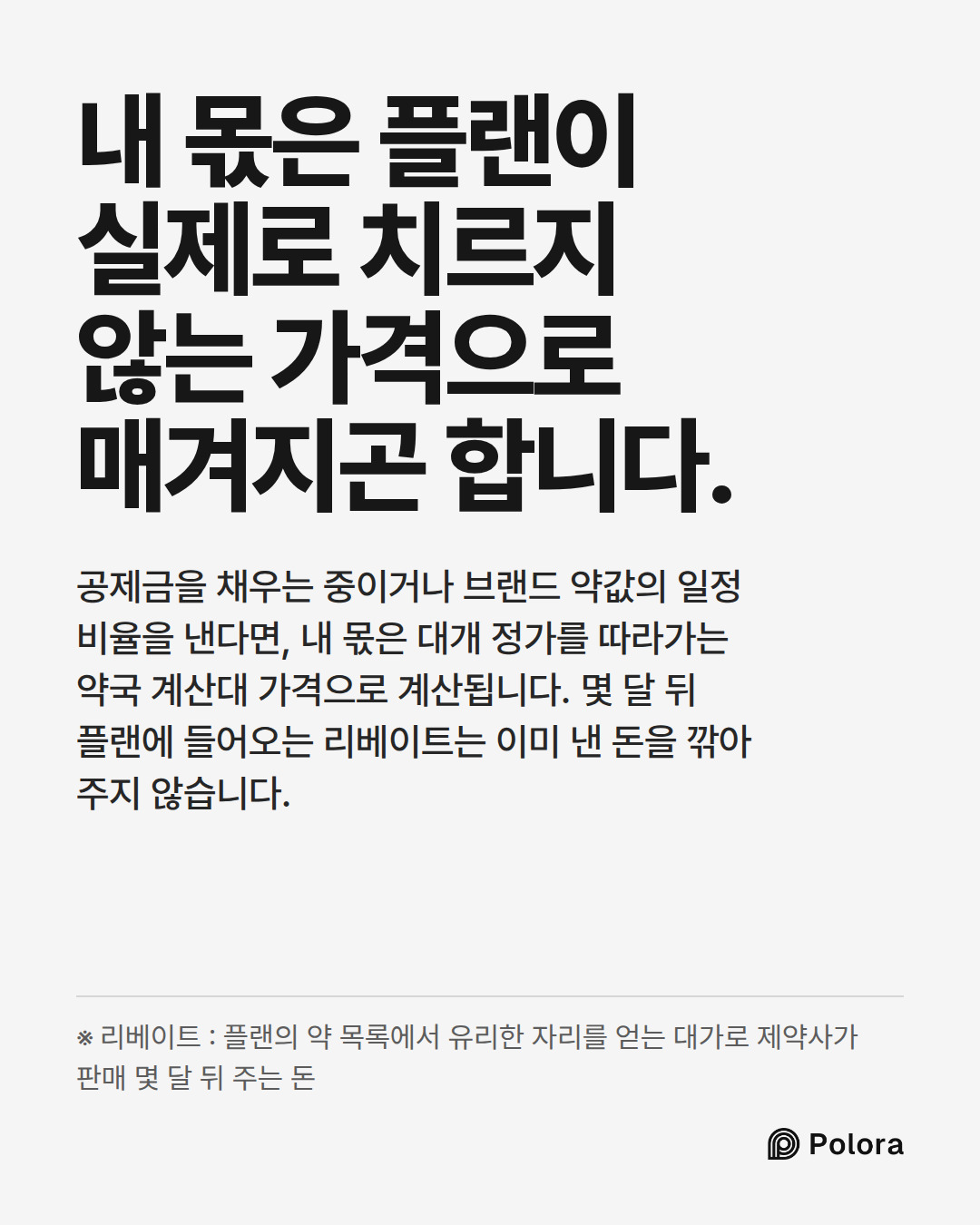 내 몫은 플랜이 실제로 치르지 않는 가격으로 매겨지곤 합니다. · 공제금을 채우는 중이거나 브랜드 약값의 일정 비율을 낸다면, 내 몫은 대개 정가를 따라가는 약국 계산대 가격으로 계산됩니다. 몇 달 뒤 플랜에 들어오는 리베이트는 이미 낸 돈을 깎아 주지 않습니다. · ※ 리베이트 : 플랜의 약 목록에서 유리한 자리를 얻는 대가로 제약사가 판매 몇 달 뒤 주는 돈