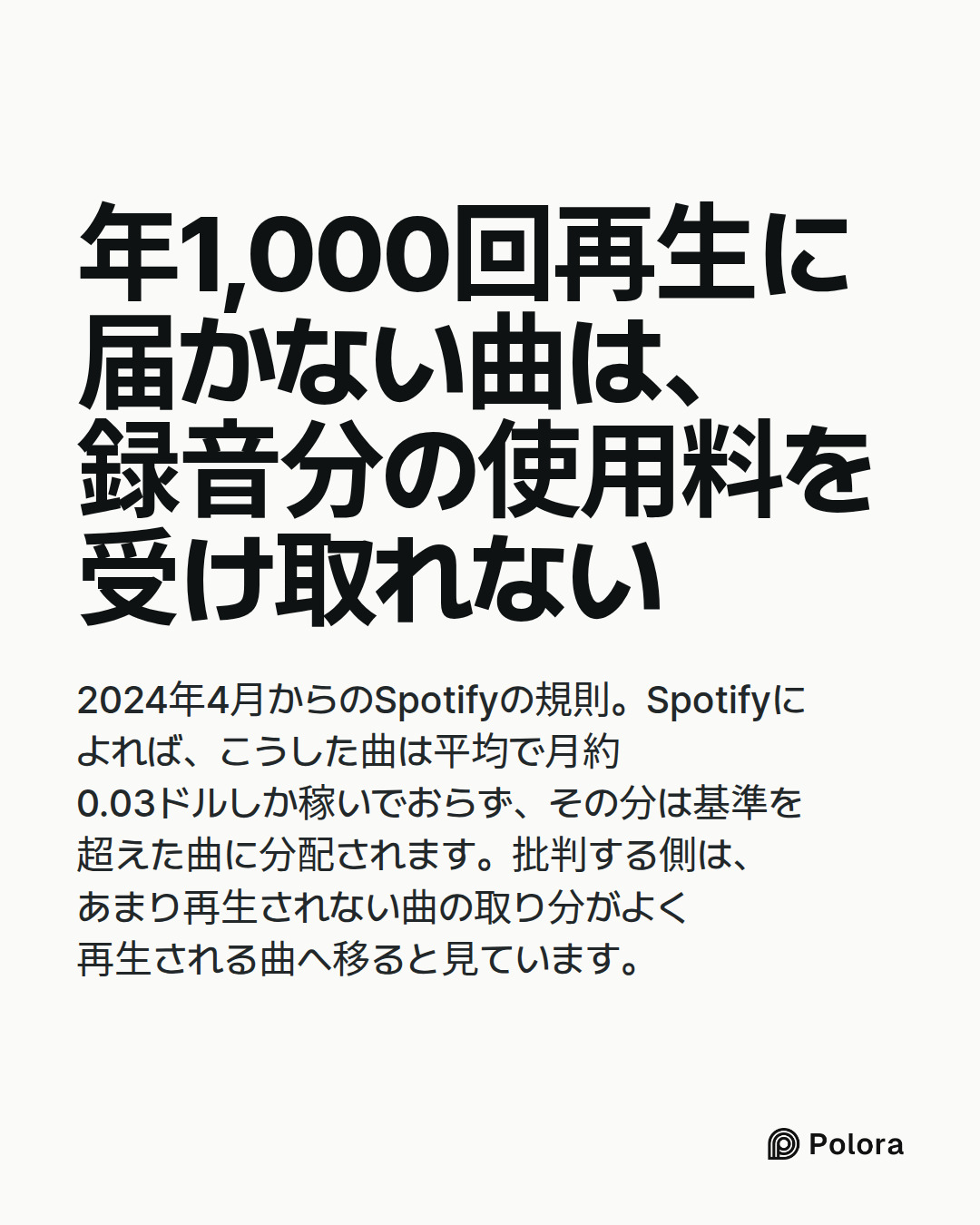 年1,000回再生に届かない曲は、録音分の使用料を受け取れない · 2024年4月からのSpotifyの規則。Spotifyによれば、こうした曲は平均で月約0.03ドルしか稼いでおらず、その分は基準を超えた曲に分配されます。批判する側は、あまり再生されない曲の取り分がよく再生される曲へ移ると見ています。