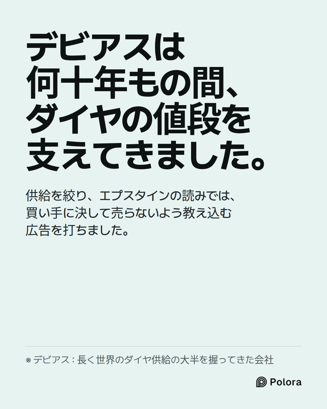 デビアスは何十年もの間、ダイヤの値段を支えてきました。 · 供給を絞り、エプスタインの読みでは、買い手に決して売らないよう教え込む広告を打ちました。 · ※ デビアス : 長く世界のダイヤ供給の大半を握ってきた会社