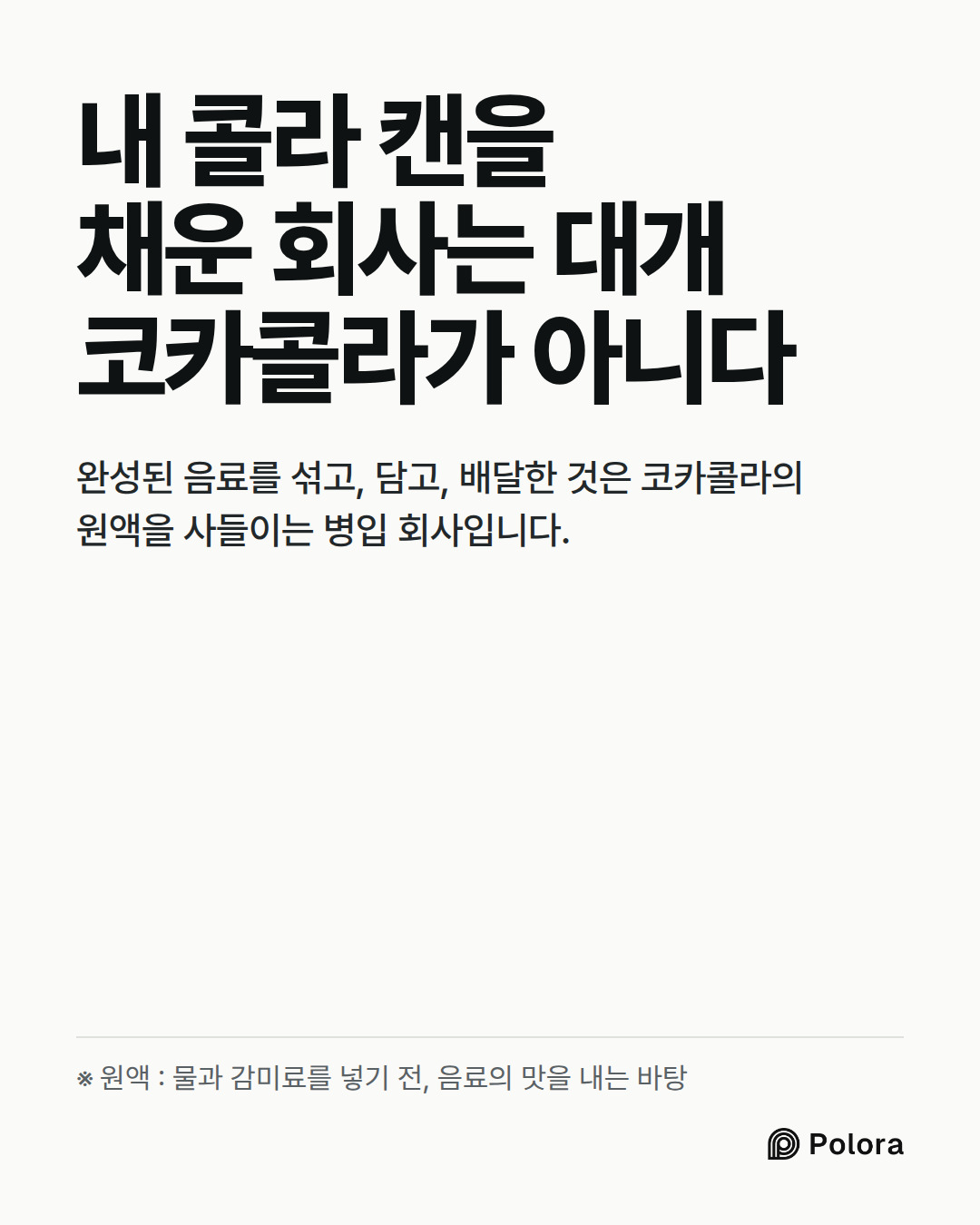 내 콜라 캔을 채운 회사는 대개 코카콜라가 아니다 · 완성된 음료를 섞고, 담고, 배달한 것은 코카콜라의 원액을 사들이는 병입 회사입니다. · ※ 원액 : 물과 감미료를 넣기 전, 음료의 맛을 내는 바탕