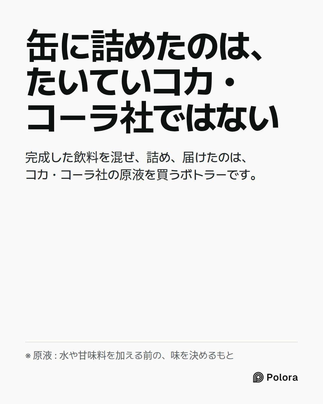 缶に詰めたのは、たいていコカ・コーラ社ではない · 完成した飲料を混ぜ、詰め、届けたのは、コカ・コーラ社の原液を買うボトラーです。 · ※ 原液 : 水や甘味料を加える前の、味を決めるもと